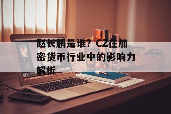 赵长鹏是谁？CZ在加密货币行业中的影响力解析