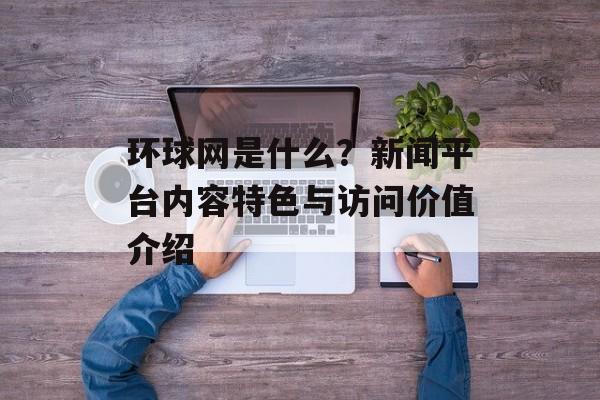 环球网是什么？新闻平台内容特色与访问价值介绍