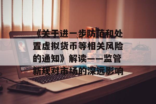 《关于进一步防范和处置虚拟货币等相关风险的通知》解读——监管新规对市场的深远影响