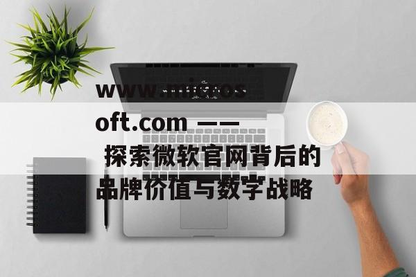 www.microsoft.com —— 探索微软官网背后的品牌价值与数字战略