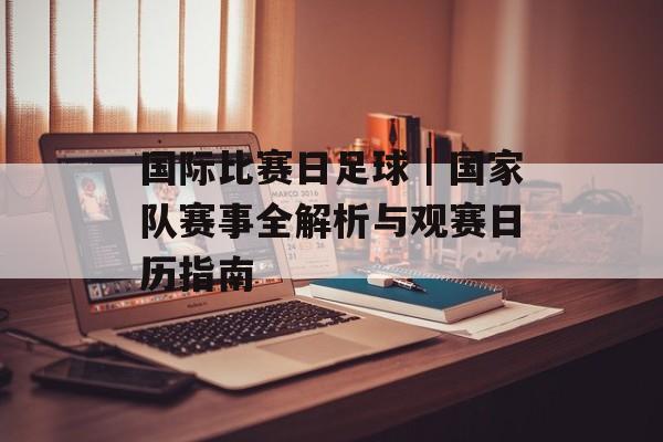 国际比赛日足球｜国家队赛事全解析与观赛日历指南