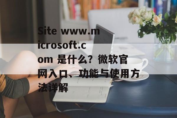 Site www.microsoft.com 是什么？微软官网入口、功能与使用方法详解